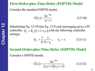 Chapter
12
11
First-Order-plus-Time-Delay (FOPTD) Model
Consider the standard FOPTD model,
 
θ
(12-10)
τ 1
s
Ke
G s
s



Substituting Eq. 12-10 into Eq. 12-9 and rearranging gives a PI
controller, with the following controller
settings:
 
1 1/ τ ,
c c I
G K s
 
1 τ
, τ τ (12-11)
θ τ
c I
c
K
K
 

Second-Order-plus-Time-Delay (SOPTD) Model
Consider a SOPTD model,
 
  
θ
1 2
(12-12)
τ 1 τ 1
s
Ke
G s
s s


 
 