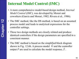 Chapter
12
16
Internal Model Control (IMC)
• A more comprehensive model-based design method, Internal
Model Control (IMC), was developed by Morari and
coworkers (Garcia and Morari, 1982; Rivera et al., 1986).
• The IMC method, like the DS method, is based on an assumed
process model and leads to analytical expressions for the
controller settings.
• These two design methods are closely related and produce
identical controllers if the design parameters are specified in a
consistent manner.
• The IMC method is based on the simplified block diagram
shown in Fig. 12.6b. A process model and the controller
output P are used to calculate the model response, .
G
Y
 
