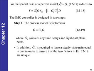 Chapter
12
19
For the special case of a perfect model, , (12-17) reduces to
G G

 
* *
1 (12-18)
c sp c
Y G GY G G D
  
The IMC controller is designed in two steps:
Step 1. The process model is factored as
(12-19)
G G G
 

where contains any time delays and right-half plane
zeros.
• In addition, is required to have a steady-state gain equal
to one in order to ensure that the two factors in Eq. 12-19
are unique.
G
G
 