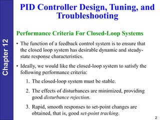 Chapter
12
2
PID Controller Design, Tuning, and
Troubleshooting
Performance Criteria For Closed-Loop Systems
• The function of a feedback control system is to ensure that
the closed loop system has desirable dynamic and steady-
state response characteristics.
• Ideally, we would like the closed-loop system to satisfy the
following performance criteria:
1. The closed-loop system must be stable.
2. The effects of disturbances are minimized, providing
good disturbance rejection.
3. Rapid, smooth responses to set-point changes are
obtained, that is, good set-point tracking.
 