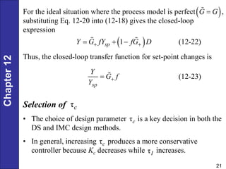Chapter
12
21
For the ideal situation where the process model is perfect ,
substituting Eq. 12-20 into (12-18) gives the closed-loop
expression
 
G G

 
1 (12-22)
sp
Y G fY fG D
 
  
Thus, the closed-loop transfer function for set-point changes is
(12-23)
sp
Y
G f
Y


Selection of τc
• The choice of design parameter is a key decision in both the
DS and IMC design methods.
• In general, increasing produces a more conservative
controller because Kc decreases while increases.
τc
τc
τI
 