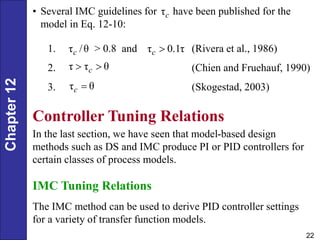 Chapter
12
22
1. > 0.8 and (Rivera et al., 1986)
2. (Chien and Fruehauf, 1990)
3. (Skogestad, 2003)
τ /θ
c τ 0.1τ
c 
τ τ θ
c
 
τ θ
c 
Controller Tuning Relations
In the last section, we have seen that model-based design
methods such as DS and IMC produce PI or PID controllers for
certain classes of process models.
IMC Tuning Relations
The IMC method can be used to derive PID controller settings
for a variety of transfer function models.
• Several IMC guidelines for have been published for the
model in Eq. 12-10:
τc
 