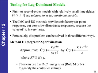Chapter
12
25
Tuning for Lag-Dominant Models
• First- or second-order models with relatively small time delays
are referred to as lag-dominant models.
• The IMC and DS methods provide satisfactory set-point
responses, but very slow disturbance responses, because the
value of is very large.
• Fortunately, this problem can be solved in three different ways.
Method 1: Integrator Approximation
τI
 
θ/ τ 1
*
Approximate ( ) by ( )
1
where * / .
s s
Ke K e
G s G s
s s
K K
 
 
 

• Then can use the IMC tuning rules (Rule M or N)
to specify the controller settings.
 
