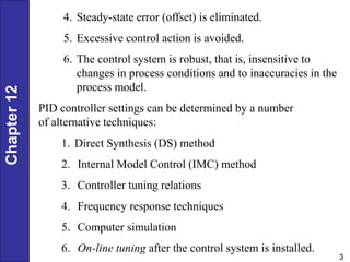 Chapter
12
3
4. Steady-state error (offset) is eliminated.
5. Excessive control action is avoided.
6. The control system is robust, that is, insensitive to
changes in process conditions and to inaccuracies in the
process model.
1. Direct Synthesis (DS) method
2. Internal Model Control (IMC) method
3. Controller tuning relations
4. Frequency response techniques
5. Computer simulation
6. On-line tuning after the control system is installed.
PID controller settings can be determined by a number
of alternative techniques:
 