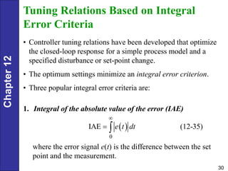 Chapter
12
30
Tuning Relations Based on Integral
Error Criteria
• Controller tuning relations have been developed that optimize
the closed-loop response for a simple process model and a
specified disturbance or set-point change.
• The optimum settings minimize an integral error criterion.
• Three popular integral error criteria are:
1. Integral of the absolute value of the error (IAE)
 
0
IAE (12-35)
e t dt

 
where the error signal e(t) is the difference between the set
point and the measurement.
 