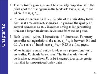 Chapter
12
33
1. The controller gain Kc should be inversely proportional to the
product of the other gains in the feedback loop (i.e., Kc 1/K
where K = KvKpKm).
2. Kc should decrease as , the ratio of the time delay to the
dominant time constant, increases. In general, the quality of
control decreases as increases owing to longer settling
times and larger maximum deviations from the set point.
3. Both and should increase as increases. For many
controller tuning relations, the ratio, , is between 0.1 and
0.3. As a rule of thumb, use = 0.25 as a first guess.
4. When integral control action is added to a proportional-only
controller, Kc should be reduced. The further addition of
derivative action allows Kc to be increased to a value greater
than that for proportional-only control.
θ / τ
θ / τ
τI τD θ / τ
τ / τ
D I
τ / τ
D I

 