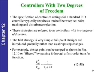 Chapter
12
34
Controllers With Two Degrees
of Freedom
• The specification of controller settings for a standard PID
controller typically requires a tradeoff between set-point
tracking and disturbance rejection.
• These strategies are referred to as controllers with two-degrees-
of-freedom.
• The first strategy is very simple. Set-point changes are
introduced gradually rather than as abrupt step changes.
• For example, the set point can be ramped as shown in Fig.
12.10 or “filtered” by passing it through a first-order transfer
function,
*
1
(12-38)
τ 1
sp
sp f
Y
Y s


 