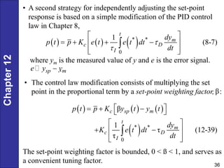 Chapter
12
36
• A second strategy for independently adjusting the set-point
response is based on a simple modification of the PID control
law in Chapter 8,
     
* *
0
1
(8-7)
t
m
c D
I
dy
p t p K e t e t dt
dt


 
   
 
 
 

where ym is the measured value of y and e is the error signal.
.
• The control law modification consists of multiplying the set
point in the proportional term by a set-point weighting factor, :
sp m
e y y

β
     
 
* *
0
β
1
τ (12-39)
τ
c sp m
t
m
c D
I
p t p K y t y t
dy
K e t dt
dt
 
  
 
 
 
 
 
 

The set-point weighting factor is bounded, 0 < ß < 1, and serves as
a convenient tuning factor.
 