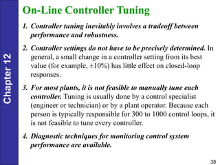 Chapter
12
38
On-Line Controller Tuning
1. Controller tuning inevitably involves a tradeoff between
performance and robustness.
2. Controller settings do not have to be precisely determined. In
general, a small change in a controller setting from its best
value (for example, ±10%) has little effect on closed-loop
responses.
3. For most plants, it is not feasible to manually tune each
controller. Tuning is usually done by a control specialist
(engineer or technician) or by a plant operator. Because each
person is typically responsible for 300 to 1000 control loops, it
is not feasible to tune every controller.
4. Diagnostic techniques for monitoring control system
performance are available.
 