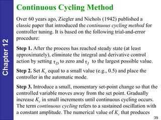 Chapter
12
39
Continuous Cycling Method
Over 60 years ago, Ziegler and Nichols (1942) published a
classic paper that introduced the continuous cycling method for
controller tuning. It is based on the following trial-and-error
procedure:
Step 1. After the process has reached steady state (at least
approximately), eliminate the integral and derivative control
action by setting to zero and to the largest possible value.
Step 2. Set Kc equal to a small value (e.g., 0.5) and place the
controller in the automatic mode.
Step 3. Introduce a small, momentary set-point change so that the
controlled variable moves away from the set point. Gradually
increase Kc in small increments until continuous cycling occurs.
The term continuous cycling refers to a sustained oscillation with
a constant amplitude. The numerical value of Kc that produces
τD τI
 