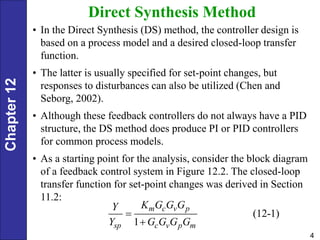 Chapter
12
4
Direct Synthesis Method
• In the Direct Synthesis (DS) method, the controller design is
based on a process model and a desired closed-loop transfer
function.
• The latter is usually specified for set-point changes, but
responses to disturbances can also be utilized (Chen and
Seborg, 2002).
• Although these feedback controllers do not always have a PID
structure, the DS method does produce PI or PID controllers
for common process models.
• As a starting point for the analysis, consider the block diagram
of a feedback control system in Figure 12.2. The closed-loop
transfer function for set-point changes was derived in Section
11.2:
(12-1)
1
m c v p
sp c v p m
K G G G
Y
Y G G G G


 