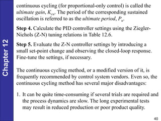 Chapter
12
40
continuous cycling (for proportional-only control) is called the
ultimate gain, Kcu. The period of the corresponding sustained
oscillation is referred to as the ultimate period, Pu.
Step 4. Calculate the PID controller settings using the Ziegler-
Nichols (Z-N) tuning relations in Table 12.6.
Step 5. Evaluate the Z-N controller settings by introducing a
small set-point change and observing the closed-loop response.
Fine-tune the settings, if necessary.
The continuous cycling method, or a modified version of it, is
frequently recommended by control system vendors. Even so, the
continuous cycling method has several major disadvantages:
1. It can be quite time-consuming if several trials are required and
the process dynamics are slow. The long experimental tests
may result in reduced production or poor product quality.
 