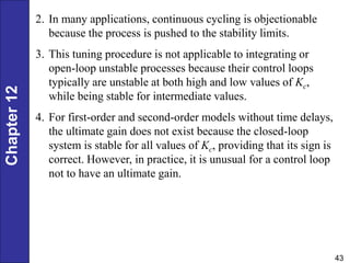 Chapter
12
43
2. In many applications, continuous cycling is objectionable
because the process is pushed to the stability limits.
3. This tuning procedure is not applicable to integrating or
open-loop unstable processes because their control loops
typically are unstable at both high and low values of Kc,
while being stable for intermediate values.
4. For first-order and second-order models without time delays,
the ultimate gain does not exist because the closed-loop
system is stable for all values of Kc, providing that its sign is
correct. However, in practice, it is unusual for a control loop
not to have an ultimate gain.
 