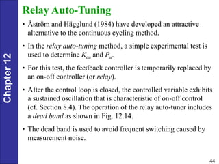 Chapter
12
44
Relay Auto-Tuning
• Åström and Hägglund (1984) have developed an attractive
alternative to the continuous cycling method.
• In the relay auto-tuning method, a simple experimental test is
used to determine Kcu and Pu.
• For this test, the feedback controller is temporarily replaced by
an on-off controller (or relay).
• After the control loop is closed, the controlled variable exhibits
a sustained oscillation that is characteristic of on-off control
(cf. Section 8.4). The operation of the relay auto-tuner includes
a dead band as shown in Fig. 12.14.
• The dead band is used to avoid frequent switching caused by
measurement noise.
 