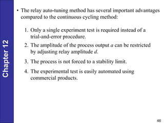 Chapter
12
46
• The relay auto-tuning method has several important advantages
compared to the continuous cycling method:
1. Only a single experiment test is required instead of a
trial-and-error procedure.
2. The amplitude of the process output a can be restricted
by adjusting relay amplitude d.
3. The process is not forced to a stability limit.
4. The experimental test is easily automated using
commercial products.
 