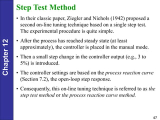 Chapter
12
47
Step Test Method
• In their classic paper, Ziegler and Nichols (1942) proposed a
second on-line tuning technique based on a single step test.
The experimental procedure is quite simple.
• After the process has reached steady state (at least
approximately), the controller is placed in the manual mode.
• Then a small step change in the controller output (e.g., 3 to
5%) is introduced.
• The controller settings are based on the process reaction curve
(Section 7.2), the open-loop step response.
• Consequently, this on-line tuning technique is referred to as the
step test method or the process reaction curve method.
 