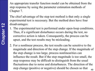 Chapter
12
49
An appropriate transfer function model can be obtained from the
step response by using the parameter estimation methods of
Chapter 7.
The chief advantage of the step test method is that only a single
experimental test is necessary. But the method does have four
disadvantages:
1. The experimental test is performed under open-loop conditions.
Thus, if a significant disturbance occurs during the test, no
corrective action is taken. Consequently, the process can be
upset, and the test results may be misleading.
2. For a nonlinear process, the test results can be sensitive to the
magnitude and direction of the step change. If the magnitude of
the step change is too large, process nonlinearities can
influence the result. But if the step magnitude is too small, the
step response may be difficult to distinguish from the usual
fluctuations due to noise and disturbances. The direction of the
step change (positive or negative) should be chosen so that
 