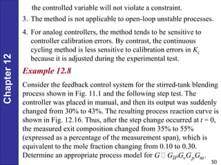 Chapter
12
50
the controlled variable will not violate a constraint.
3. The method is not applicable to open-loop unstable processes.
4. For analog controllers, the method tends to be sensitive to
controller calibration errors. By contrast, the continuous
cycling method is less sensitive to calibration errors in Kc
because it is adjusted during the experimental test.
Example 12.8
Consider the feedback control system for the stirred-tank blending
process shown in Fig. 11.1 and the following step test. The
controller was placed in manual, and then its output was suddenly
changed from 30% to 43%. The resulting process reaction curve is
shown in Fig. 12.16. Thus, after the step change occurred at t = 0,
the measured exit composition changed from 35% to 55%
(expressed as a percentage of the measurement span), which is
equivalent to the mole fraction changing from 0.10 to 0.30.
Determine an appropriate process model for .
IP v p m
G G G G G
 
