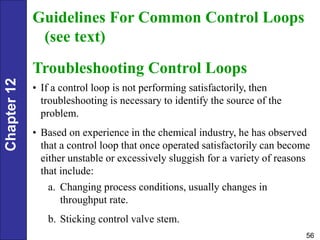Chapter
12
56
Guidelines For Common Control Loops
(see text)
Troubleshooting Control Loops
• If a control loop is not performing satisfactorily, then
troubleshooting is necessary to identify the source of the
problem.
• Based on experience in the chemical industry, he has observed
that a control loop that once operated satisfactorily can become
either unstable or excessively sluggish for a variety of reasons
that include:
a. Changing process conditions, usually changes in
throughput rate.
b. Sticking control valve stem.
 