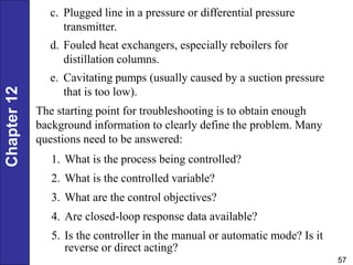 Chapter
12
57
c. Plugged line in a pressure or differential pressure
transmitter.
d. Fouled heat exchangers, especially reboilers for
distillation columns.
e. Cavitating pumps (usually caused by a suction pressure
that is too low).
The starting point for troubleshooting is to obtain enough
background information to clearly define the problem. Many
questions need to be answered:
1. What is the process being controlled?
2. What is the controlled variable?
3. What are the control objectives?
4. Are closed-loop response data available?
5. Is the controller in the manual or automatic mode? Is it
reverse or direct acting?
 