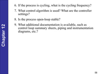 Chapter
12
58
6. If the process is cycling, what is the cycling frequency?
7. What control algorithm is used? What are the controller
settings?
8. Is the process open-loop stable?
9. What additional documentation is available, such as
control loop summary sheets, piping and instrumentation
diagrams, etc.?
 