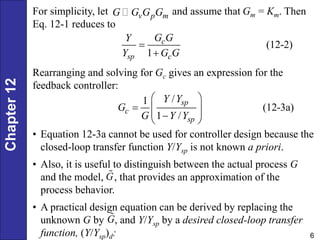 Chapter
12
6
For simplicity, let and assume that Gm = Km. Then
Eq. 12-1 reduces to
v p m
G G G G
(12-2)
1
c
sp c
G G
Y
Y G G


Rearranging and solving for Gc gives an expression for the
feedback controller:
/
1
(12-3a)
1 /
sp
c
sp
Y Y
G
G Y Y
 
  
 

 
• Equation 12-3a cannot be used for controller design because the
closed-loop transfer function Y/Ysp is not known a priori.
• Also, it is useful to distinguish between the actual process G
and the model, , that provides an approximation of the
process behavior.
• A practical design equation can be derived by replacing the
unknown G by , and Y/Ysp by a desired closed-loop transfer
function, (Y/Ysp)d:
G
G
 