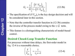 Chapter
12
7
 
 
/
1
(12-3b)
1 /
sp d
c
sp d
Y Y
G
G Y Y
 
 

 

 
• The specification of (Y/Ysp)d is the key design decision and will
be considered later in this section.
• Note that the controller transfer function in (12-3b) contains
the inverse of the process model owing to the term.
• This feature is a distinguishing characteristic of model-based
control.
1/G
Desired Closed-Loop Transfer Function
For processes without time delays, the first-order model in
Eq. 12-4 is a reasonable choice,
1
(12-4)
1
sp c
d
Y
Y s

 

 
  
 
 