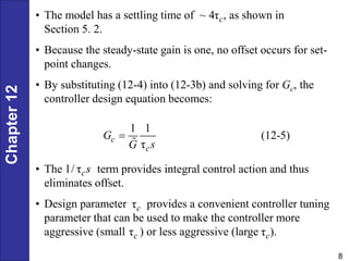 Chapter
12
8
• The model has a settling time of ~ 4 , as shown in
Section 5. 2.
• Because the steady-state gain is one, no offset occurs for set-
point changes.
• By substituting (12-4) into (12-3b) and solving for Gc, the
controller design equation becomes:
τc
1 1
(12-5)
τ
c
c
G
s
G

• The term provides integral control action and thus
eliminates offset.
• Design parameter provides a convenient controller tuning
parameter that can be used to make the controller more
aggressive (small ) or less aggressive (large ).
1/ τcs
τc
τc
τc
 