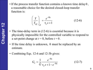 Chapter
12
9
θ
(12-6)
τ 1
s
sp c
d
Y e
Y s

 

 
  
 
• If the process transfer function contains a known time delay ,
a reasonable choice for the desired closed-loop transfer
function is:
θ
• The time-delay term in (12-6) is essential because it is
physically impossible for the controlled variable to respond to
a set-point change at t = 0, before t = .
• If the time delay is unknown, must be replaced by an
estimate.
• Combining Eqs. 12-6 and 12-3b gives:
θ
θ
θ
θ
1
(12-7)
τ 1
s
c s
c
e
G
G s e



 
 