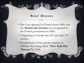 Brief Histor y
• Day Care appeared in France about 1840, and
the Société des Crèches was recognized by
the French government in 1869.
• Originating in Europe late 18th and early 19th
century.
• Established in US by private charities in
1850,the first being called “New York Day
Nursery” in 1854.

 