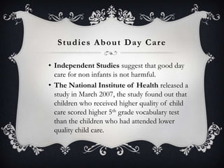 Studies About Day Care
• Independent Studies suggest that good day
care for non infants is not harmful.
• The National Institute of Health released a
study in March 2007, the study found out that
children who received higher quality of child
care scored higher 5th grade vocabulary test
than the children who had attended lower
quality child care.

 