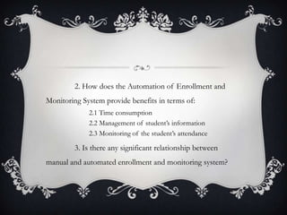 2. How does the Automation of Enrollment and
Monitoring System provide benefits in terms of:
2.1 Time consumption
2.2 Management of student’s information
2.3 Monitoring of the student’s attendance

3. Is there any significant relationship between
manual and automated enrollment and monitoring system?

 