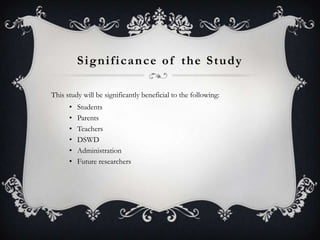 Significance of the Study
This study will be significantly beneficial to the following:
•
•
•
•
•
•

Students
Parents
Teachers
DSWD
Administration
Future researchers

 