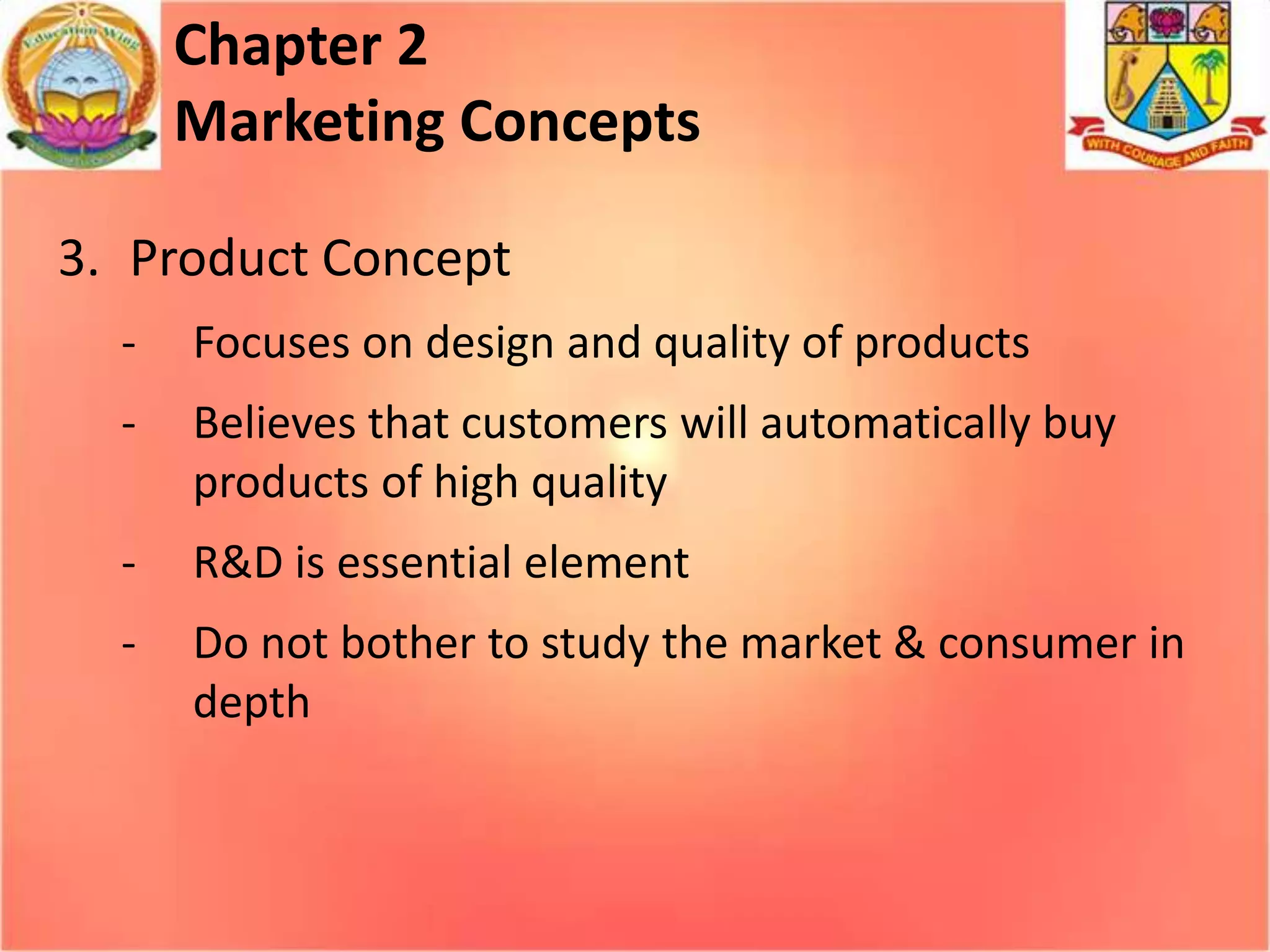 Chapter 2
Marketing Concepts
3. Product Concept
-

Focuses on design and quality of products

-

Believes that customers will automatically buy
products of high quality

-

R&D is essential element

-

Do not bother to study the market & consumer in
depth

 