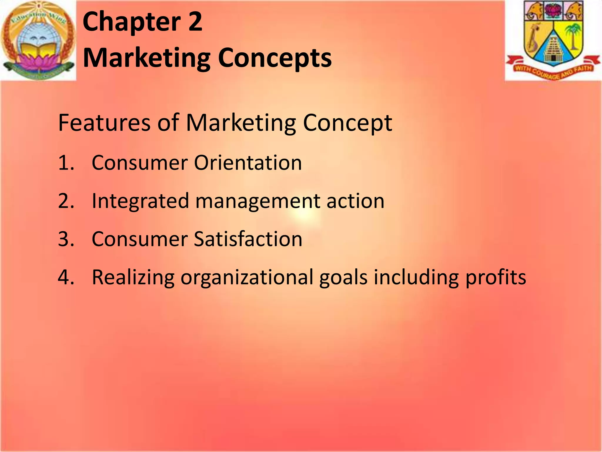 Chapter 2
Marketing Concepts
Features of Marketing Concept
1. Consumer Orientation

2. Integrated management action
3. Consumer Satisfaction
4. Realizing organizational goals including profits

 