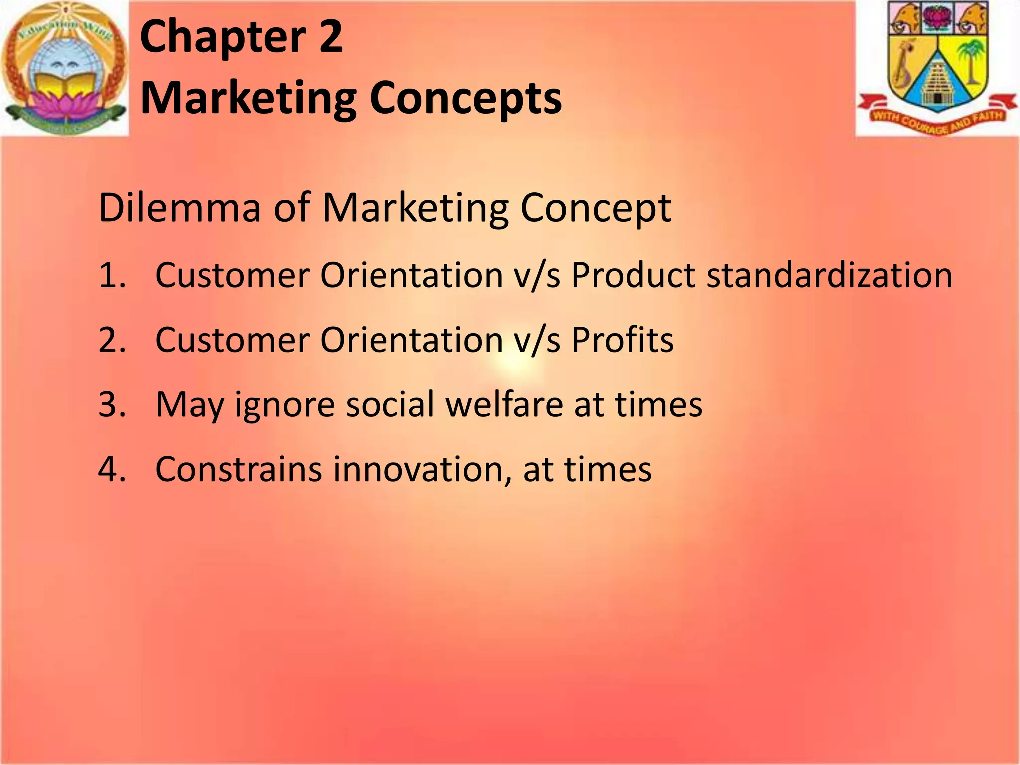 Chapter 2
Marketing Concepts
Dilemma of Marketing Concept
1. Customer Orientation v/s Product standardization

2. Customer Orientation v/s Profits
3. May ignore social welfare at times
4. Constrains innovation, at times

 