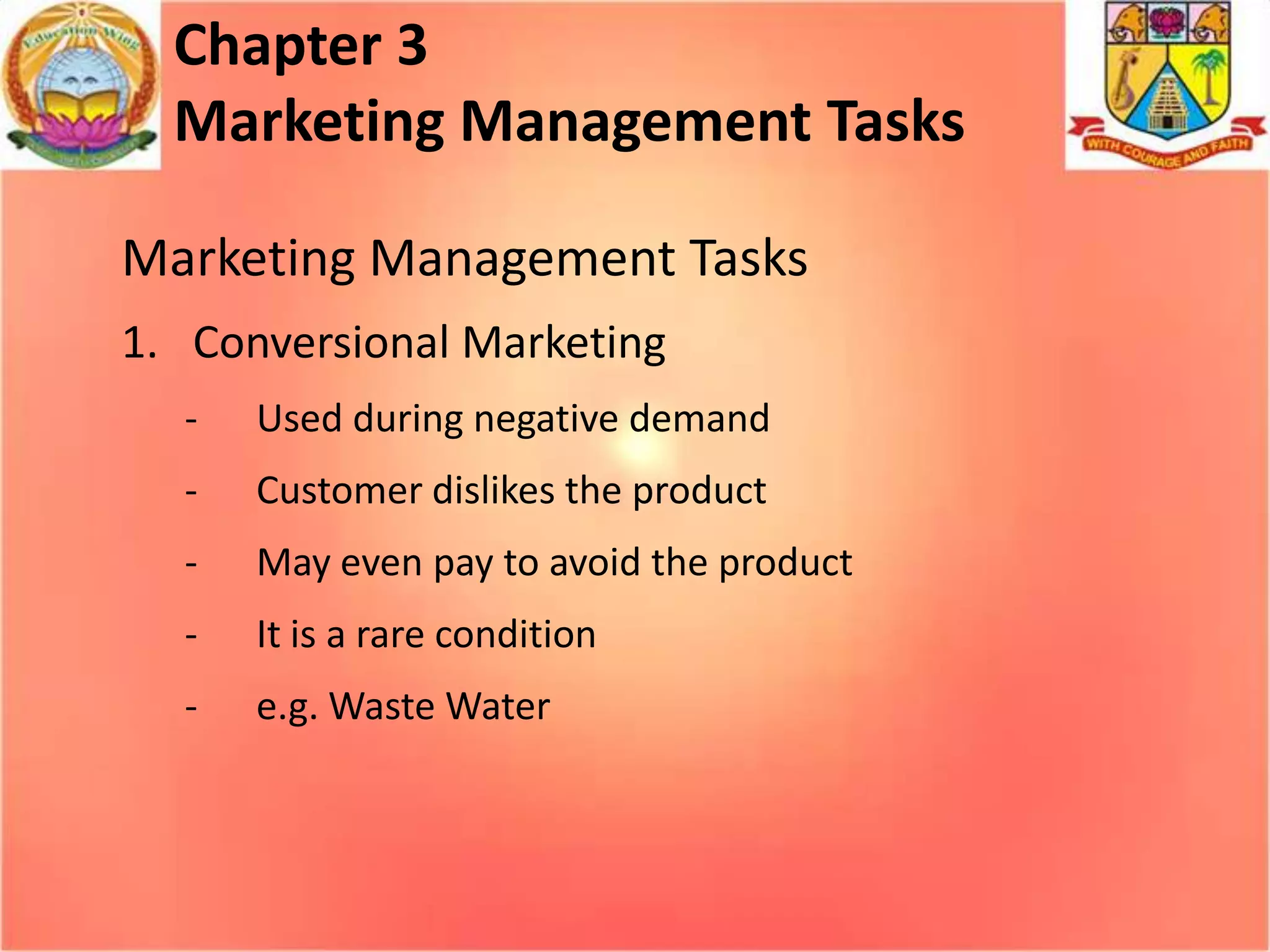 Chapter 3
Marketing Management Tasks
Marketing Management Tasks
1. Conversional Marketing
-

Used during negative demand

-

Customer dislikes the product

-

May even pay to avoid the product

-

It is a rare condition

-

e.g. Waste Water

 