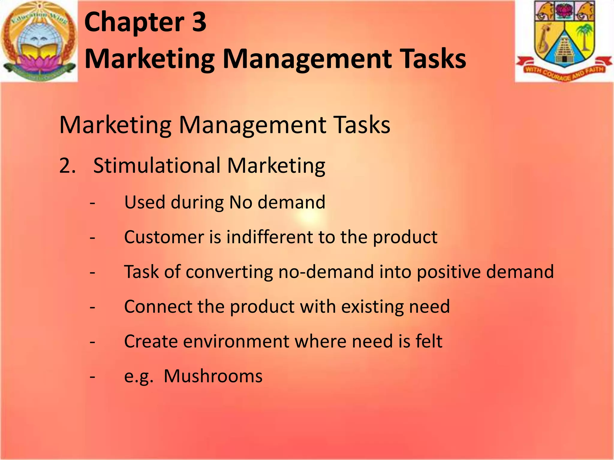 Chapter 3
Marketing Management Tasks
Marketing Management Tasks
2. Stimulational Marketing
-

Used during No demand

-

Customer is indifferent to the product

-

Task of converting no-demand into positive demand

-

Connect the product with existing need

-

Create environment where need is felt

-

e.g. Mushrooms

 