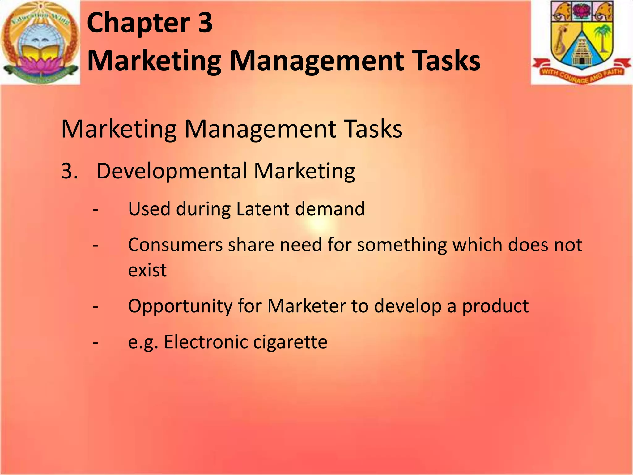 Chapter 3
Marketing Management Tasks
Marketing Management Tasks
3. Developmental Marketing
-

Used during Latent demand

-

Consumers share need for something which does not
exist

-

Opportunity for Marketer to develop a product

-

e.g. Electronic cigarette

 