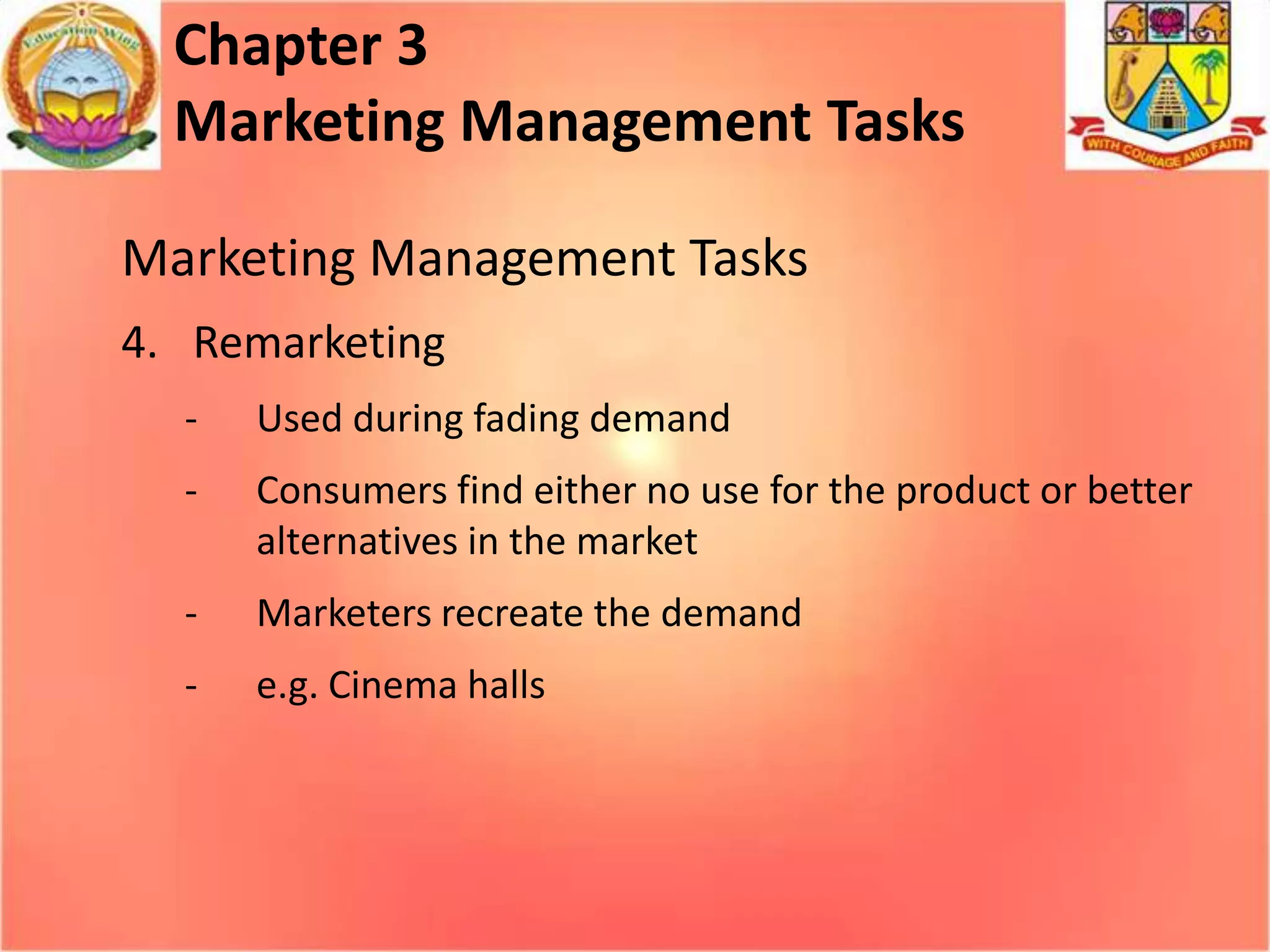 Chapter 3
Marketing Management Tasks
Marketing Management Tasks
4. Remarketing
-

Used during fading demand

-

Consumers find either no use for the product or better
alternatives in the market

-

Marketers recreate the demand

-

e.g. Cinema halls

 