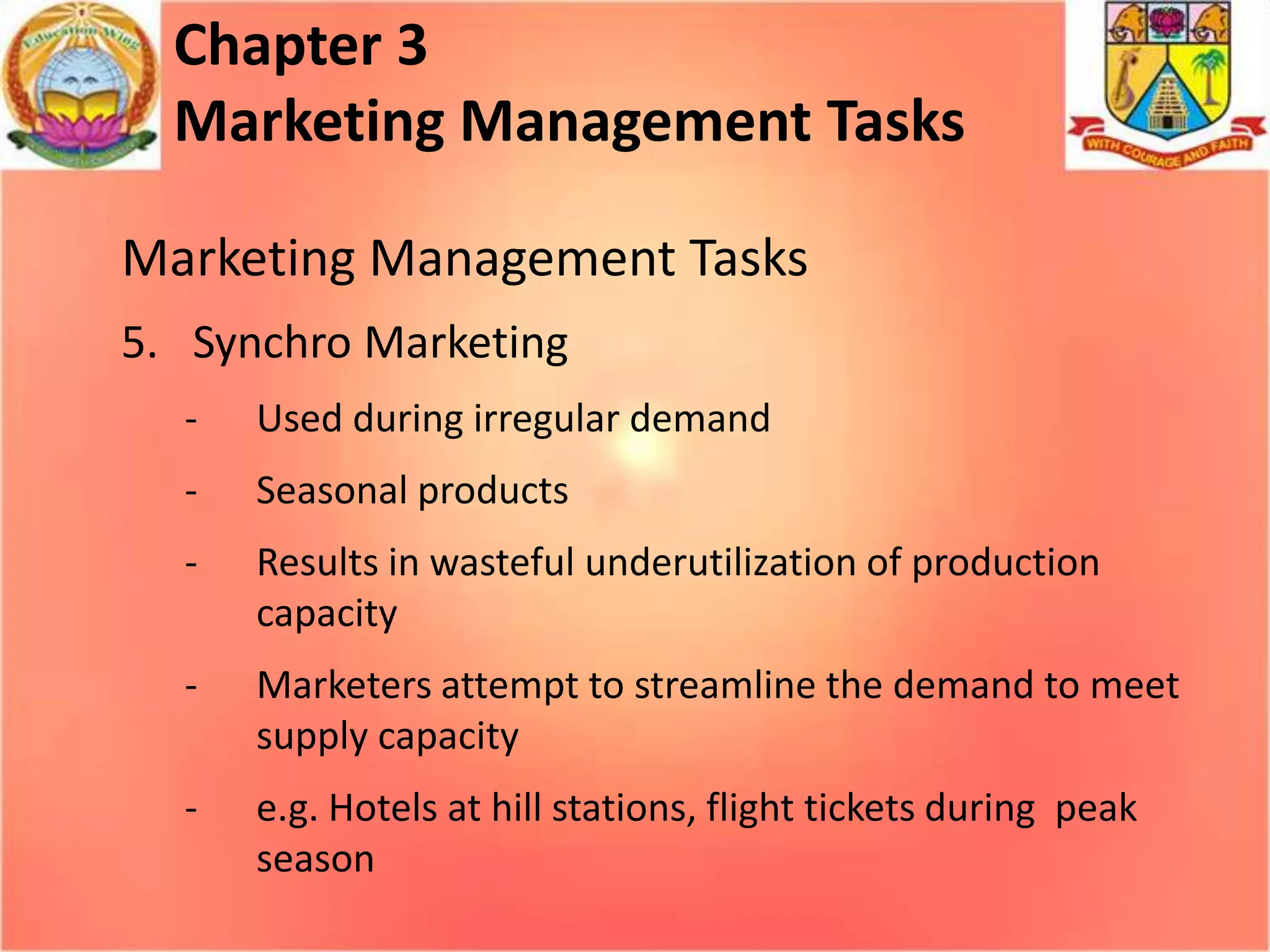 Chapter 3
Marketing Management Tasks
Marketing Management Tasks
5. Synchro Marketing
-

Used during irregular demand

-

Seasonal products

-

Results in wasteful underutilization of production
capacity

-

Marketers attempt to streamline the demand to meet
supply capacity

-

e.g. Hotels at hill stations, flight tickets during peak
season

 