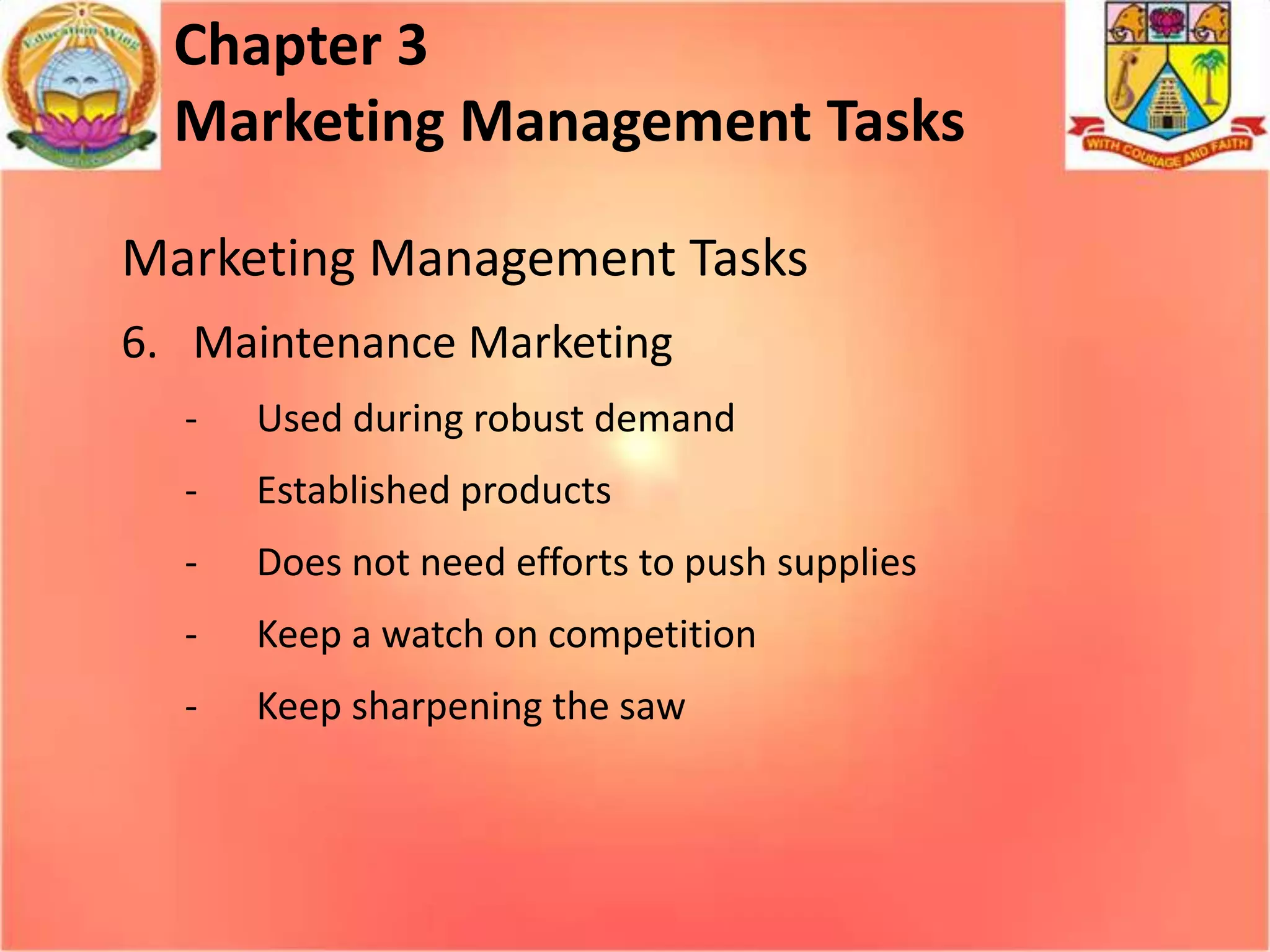 Chapter 3
Marketing Management Tasks
Marketing Management Tasks
6. Maintenance Marketing
-

Used during robust demand

-

Established products

-

Does not need efforts to push supplies

-

Keep a watch on competition

-

Keep sharpening the saw

 