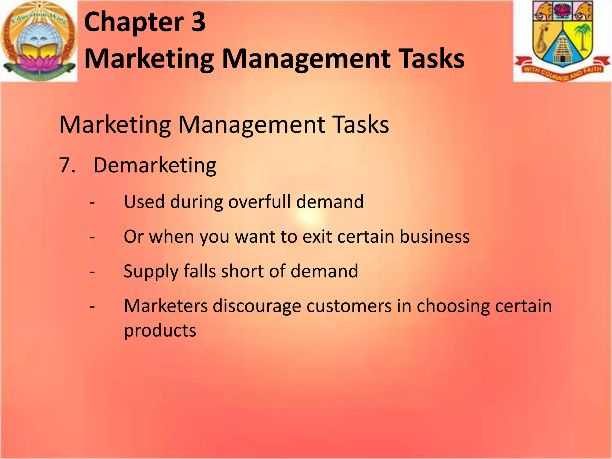 Chapter 3
Marketing Management Tasks
Marketing Management Tasks
7. Demarketing
-

Used during overfull demand

-

Or when you want to exit certain business

-

Supply falls short of demand

-

Marketers discourage customers in choosing certain
products

 