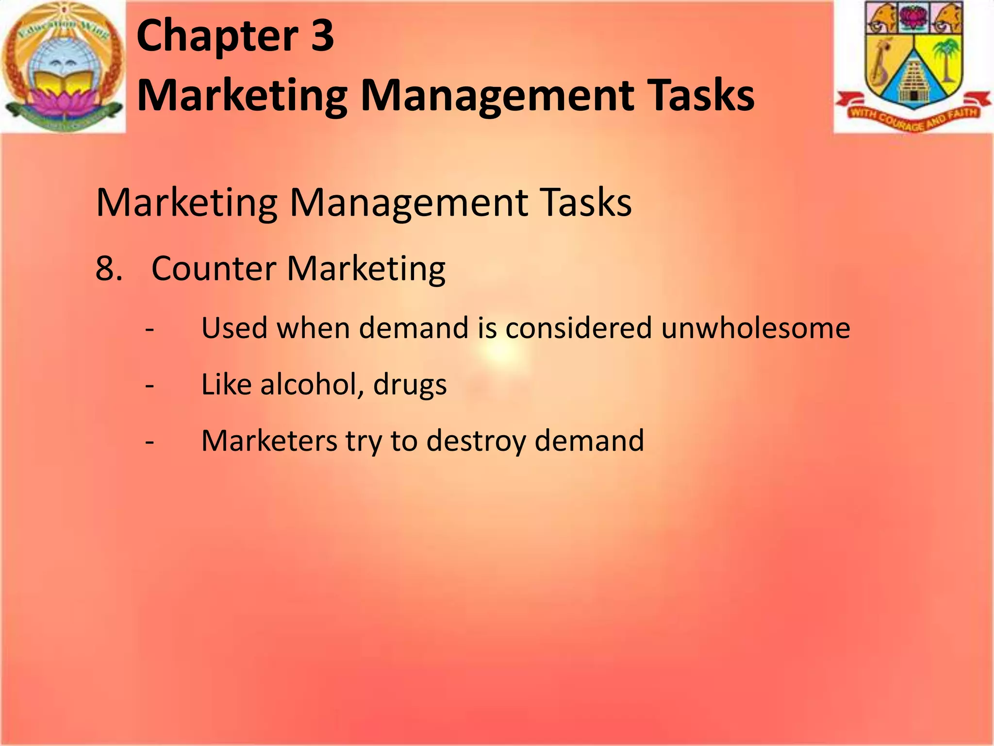 Chapter 3
Marketing Management Tasks
Marketing Management Tasks
8. Counter Marketing
-

Used when demand is considered unwholesome

-

Like alcohol, drugs

-

Marketers try to destroy demand

 