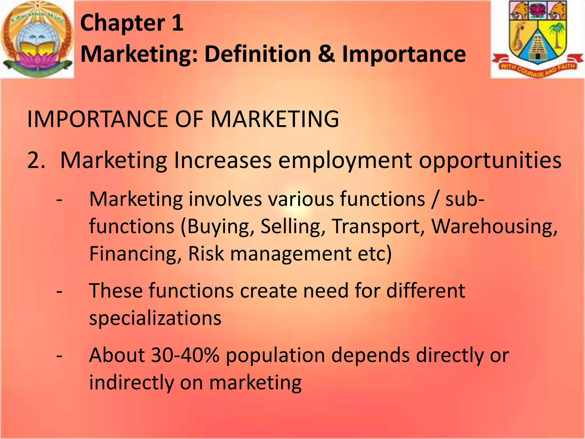 Chapter 1
Marketing: Definition & Importance
IMPORTANCE OF MARKETING
2. Marketing Increases employment opportunities
-

Marketing involves various functions / subfunctions (Buying, Selling, Transport, Warehousing,
Financing, Risk management etc)

-

These functions create need for different
specializations

-

About 30-40% population depends directly or
indirectly on marketing

 