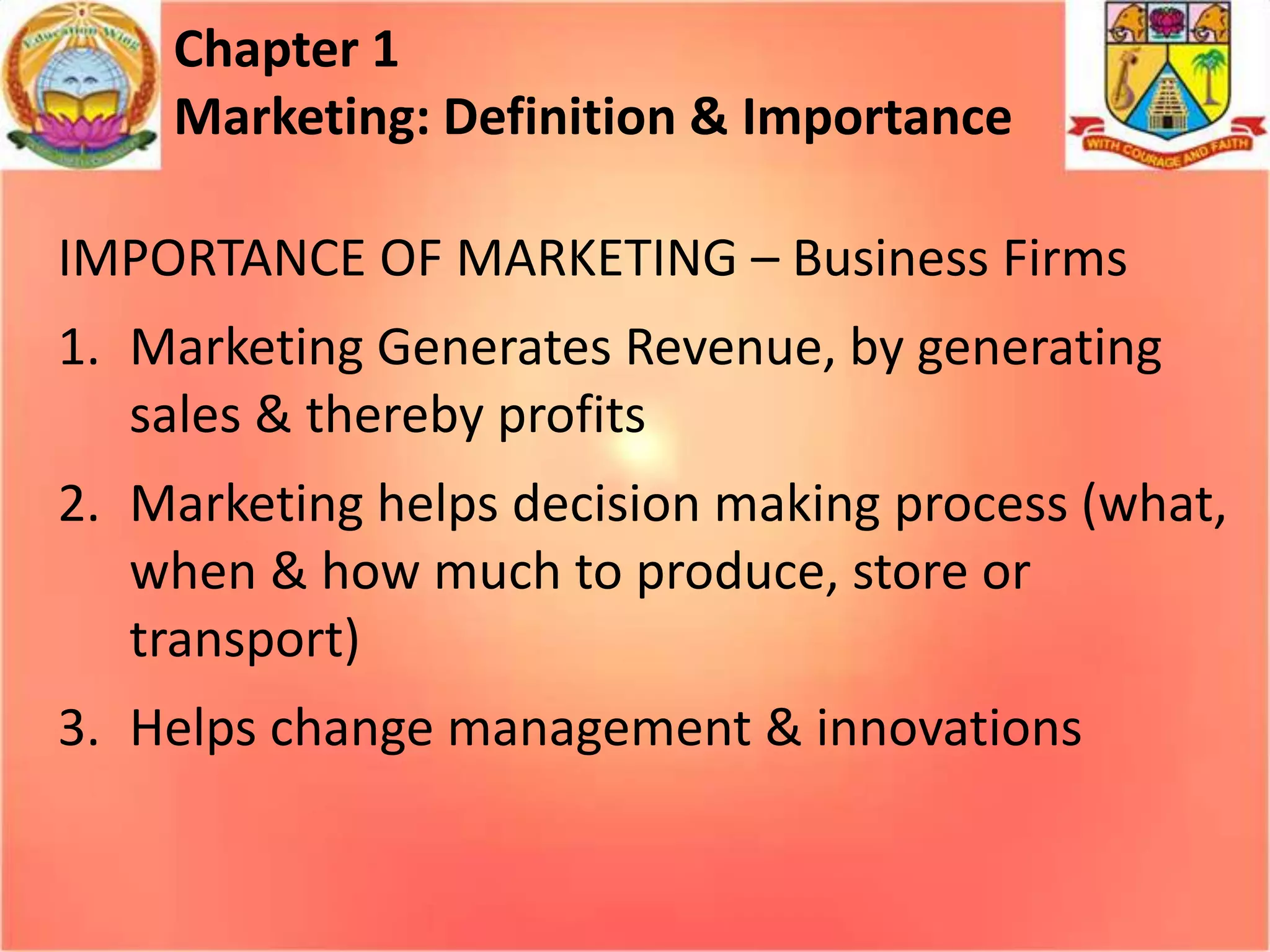 Chapter 1
Marketing: Definition & Importance
IMPORTANCE OF MARKETING – Business Firms
1. Marketing Generates Revenue, by generating
sales & thereby profits
2. Marketing helps decision making process (what,
when & how much to produce, store or
transport)
3. Helps change management & innovations

 