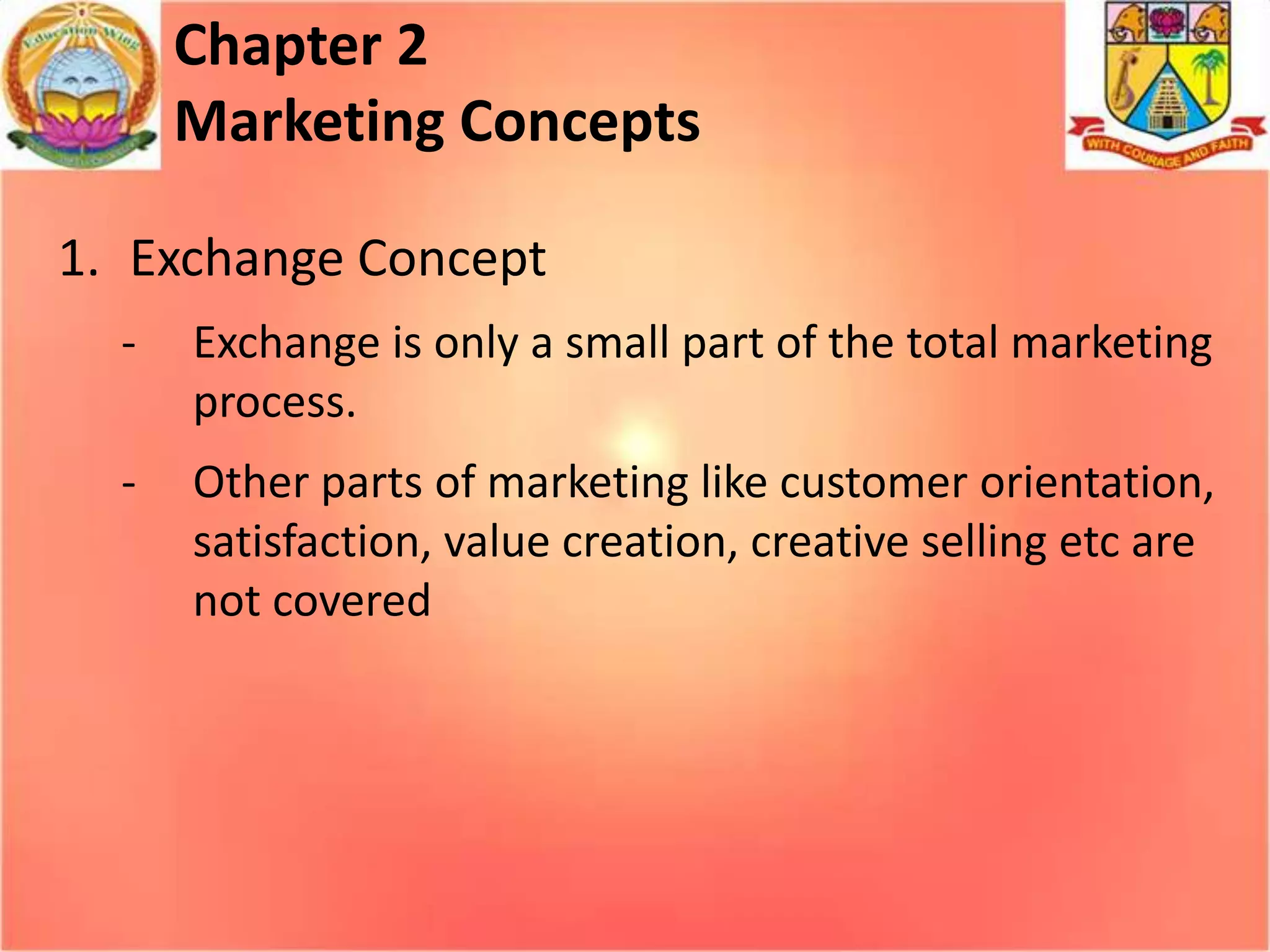 Chapter 2
Marketing Concepts
1. Exchange Concept
-

Exchange is only a small part of the total marketing
process.

-

Other parts of marketing like customer orientation,
satisfaction, value creation, creative selling etc are
not covered

 