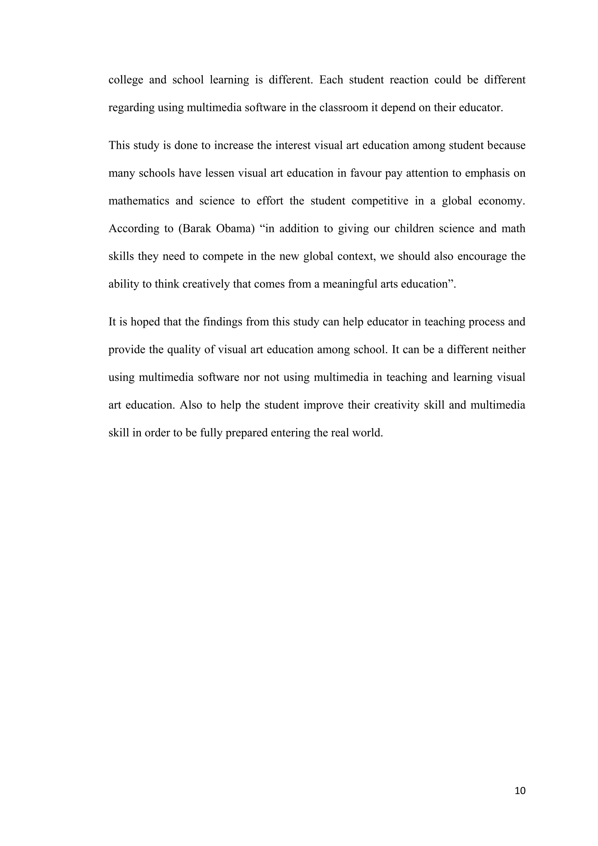 10
college and school learning is different. Each student reaction could be different
regarding using multimedia software in the classroom it depend on their educator.
This study is done to increase the interest visual art education among student because
many schools have lessen visual art education in favour pay attention to emphasis on
mathematics and science to effort the student competitive in a global economy.
According to (Barak Obama) “in addition to giving our children science and math
skills they need to compete in the new global context, we should also encourage the
ability to think creatively that comes from a meaningful arts education”.
It is hoped that the findings from this study can help educator in teaching process and
provide the quality of visual art education among school. It can be a different neither
using multimedia software nor not using multimedia in teaching and learning visual
art education. Also to help the student improve their creativity skill and multimedia
skill in order to be fully prepared entering the real world.
 
