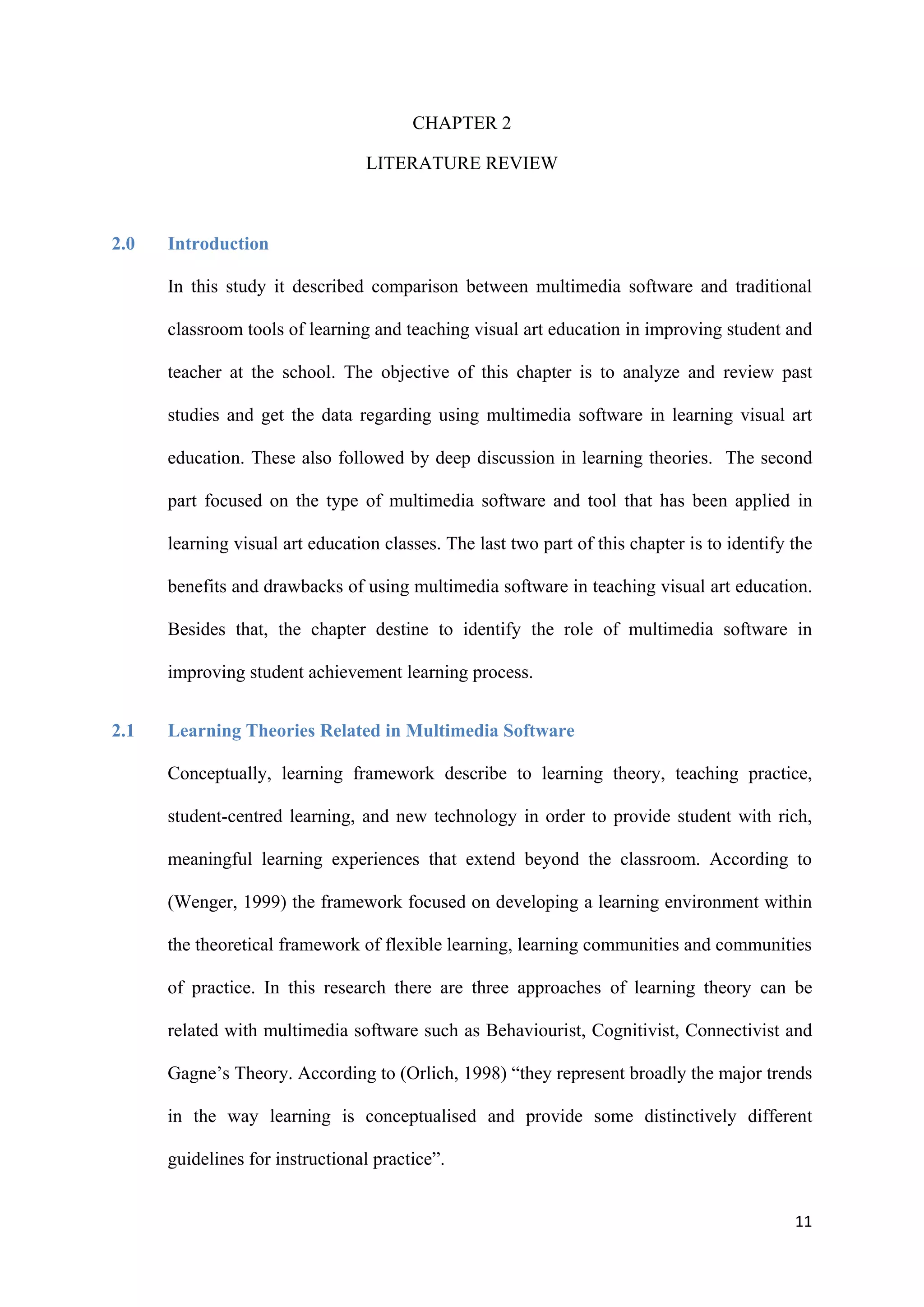 11
CHAPTER 2
LITERATURE REVIEW
2.0 Introduction
In this study it described comparison between multimedia software and traditional
classroom tools of learning and teaching visual art education in improving student and
teacher at the school. The objective of this chapter is to analyze and review past
studies and get the data regarding using multimedia software in learning visual art
education. These also followed by deep discussion in learning theories. The second
part focused on the type of multimedia software and tool that has been applied in
learning visual art education classes. The last two part of this chapter is to identify the
benefits and drawbacks of using multimedia software in teaching visual art education.
Besides that, the chapter destine to identify the role of multimedia software in
improving student achievement learning process.
2.1 Learning Theories Related in Multimedia Software
Conceptually, learning framework describe to learning theory, teaching practice,
student-centred learning, and new technology in order to provide student with rich,
meaningful learning experiences that extend beyond the classroom. According to
(Wenger, 1999) the framework focused on developing a learning environment within
the theoretical framework of flexible learning, learning communities and communities
of practice. In this research there are three approaches of learning theory can be
related with multimedia software such as Behaviourist, Cognitivist, Connectivist and
Gagne’s Theory. According to (Orlich, 1998) “they represent broadly the major trends
in the way learning is conceptualised and provide some distinctively different
guidelines for instructional practice”.
 