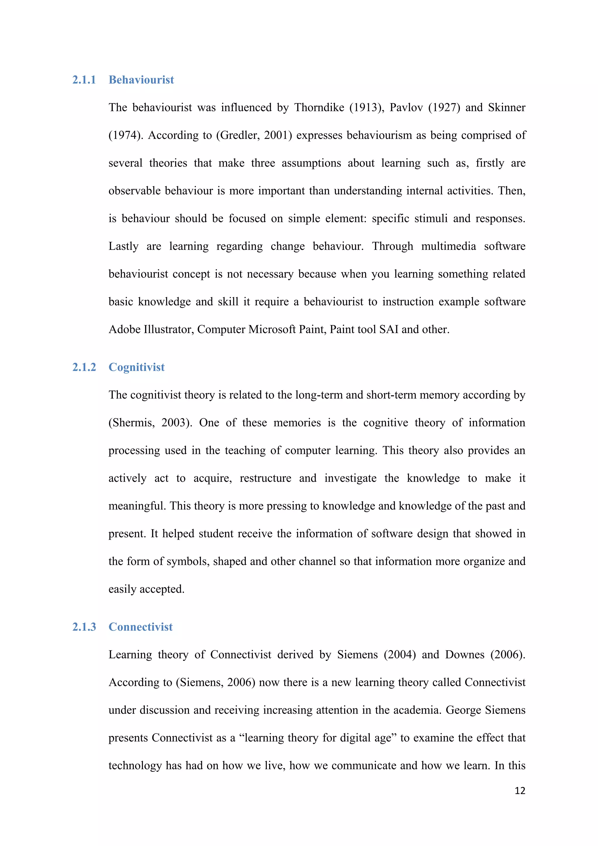 12
2.1.1 Behaviourist
The behaviourist was influenced by Thorndike (1913), Pavlov (1927) and Skinner
(1974). According to (Gredler, 2001) expresses behaviourism as being comprised of
several theories that make three assumptions about learning such as, firstly are
observable behaviour is more important than understanding internal activities. Then,
is behaviour should be focused on simple element: specific stimuli and responses.
Lastly are learning regarding change behaviour. Through multimedia software
behaviourist concept is not necessary because when you learning something related
basic knowledge and skill it require a behaviourist to instruction example software
Adobe Illustrator, Computer Microsoft Paint, Paint tool SAI and other.
2.1.2 Cognitivist
The cognitivist theory is related to the long-term and short-term memory according by
(Shermis, 2003). One of these memories is the cognitive theory of information
processing used in the teaching of computer learning. This theory also provides an
actively act to acquire, restructure and investigate the knowledge to make it
meaningful. This theory is more pressing to knowledge and knowledge of the past and
present. It helped student receive the information of software design that showed in
the form of symbols, shaped and other channel so that information more organize and
easily accepted.
2.1.3 Connectivist
Learning theory of Connectivist derived by Siemens (2004) and Downes (2006).
According to (Siemens, 2006) now there is a new learning theory called Connectivist
under discussion and receiving increasing attention in the academia. George Siemens
presents Connectivist as a “learning theory for digital age” to examine the effect that
technology has had on how we live, how we communicate and how we learn. In this
 